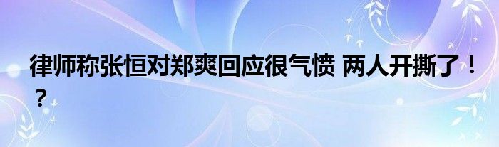 律师称张恒对郑爽回应很气愤 两人开撕了！？