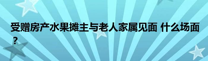 受赠房产水果摊主与老人家属见面 什么场面？