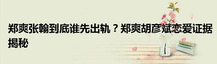 郑爽张翰到底谁先出轨?郑爽胡彦斌恋爱证据揭秘
