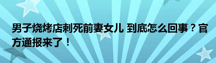 男子烧烤店刺死前妻女儿 到底怎么回事?官方通报来了!