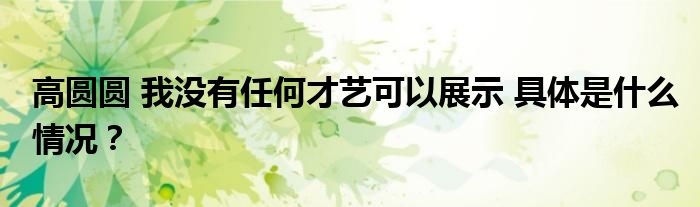 高圆圆 我没有任何才艺可以展示 具体是什么情况?
