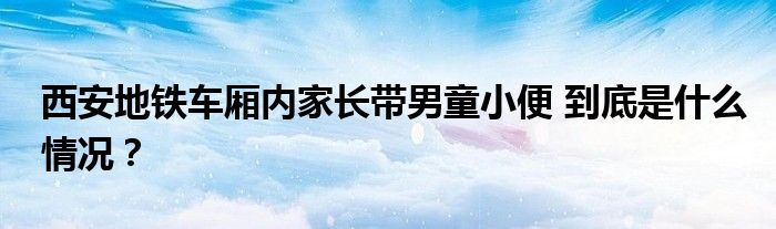 西安地铁车厢内家长带男童小便 到底是什么情况?