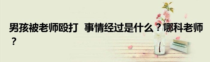 男孩被老师殴打 事情经过是什么?哪科老师?