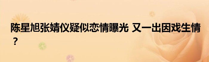 陈星旭张婧仪疑似恋情曝光 又一出因戏生情?