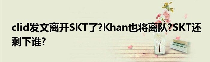 clid发文离开SKT了?Khan也将离队?SKT还剩下谁?