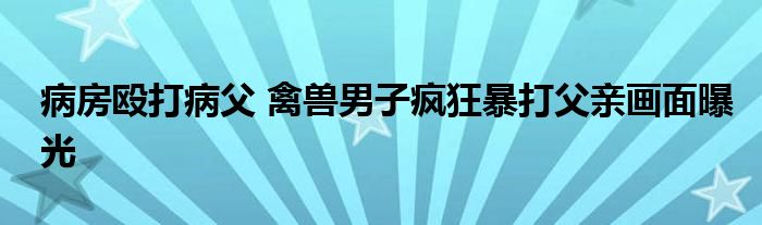 病房殴打病父 禽兽男子疯狂暴打父亲画面曝光