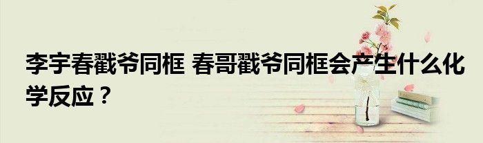 李宇春戳爷同框 春哥戳爷同框会产生什么化学反应?