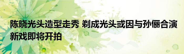 陈晓光头造型走秀 剃成光头或因与孙俪合演新戏即将开拍