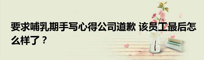 要求哺乳期手写心得公司道歉 该员工最后怎么样了?