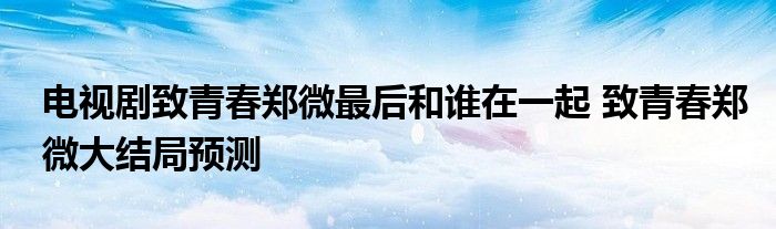 电视剧致青春郑微最后和谁在一起 致青春郑微大结局预测