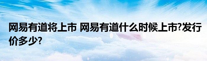 网易有道将上市 网易有道什么时候上市?发行价多少?