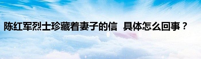 陈红军烈士珍藏着妻子的信  具体怎么回事？