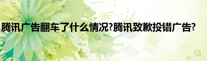 腾讯广告翻车了什么情况?腾讯致歉投错广告?