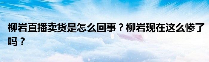 柳岩直播卖货是怎么回事?柳岩现在这么惨了吗?