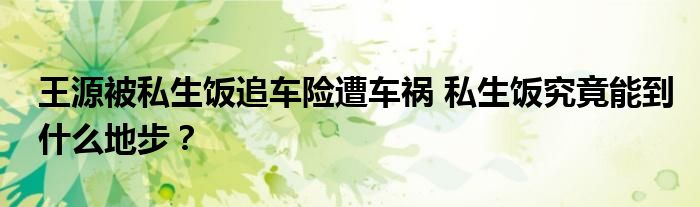 王源被私生饭追车险遭车祸 私生饭究竟能到什么地步?