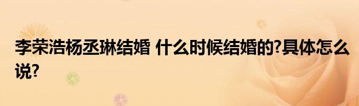 李荣浩杨丞琳结婚 什么时候结婚的?具体怎么说?