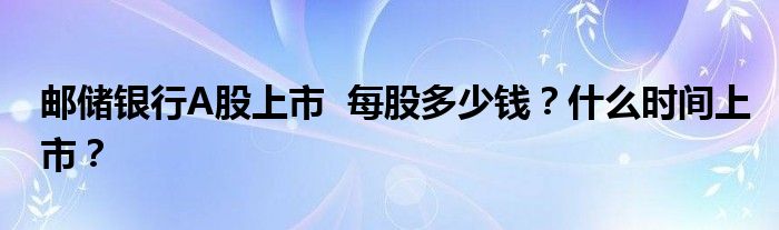 邮储银行A股上市 每股多少钱?什么时间上市?