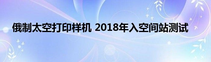 俄制太空打印样机 2018年入空间站测试