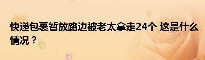 快递包裹暂放路边被老太拿走24个 这是什么情况?