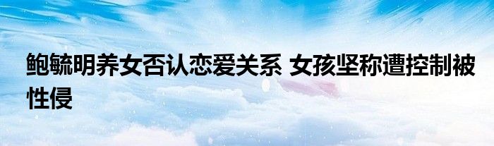 鲍毓明养女否认恋爱关系 女孩坚称遭控制被性侵