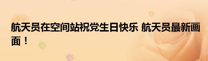 航天员在空间站祝党生日快乐 航天员最新画面!