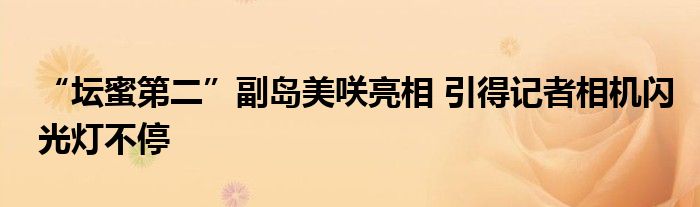 “坛蜜第二”副岛美咲亮相 引得记者相机闪光灯不停