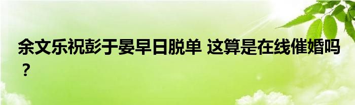 余文乐祝彭于晏早日脱单 这算是在线催婚吗?