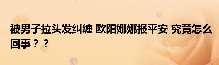 被男子拉头发纠缠 欧阳娜娜报平安 究竟怎么回事??