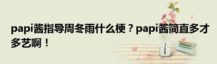 papi酱指导周冬雨什么梗?papi酱简直多才多艺啊!