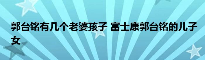 郭台铭有几个老婆孩子 富士康郭台铭的儿子女