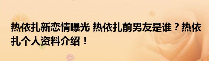 热依扎新恋情曝光 热依扎前男友是谁?热依扎个人资料介绍!