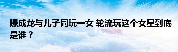 曝成龙与儿子同玩一女 轮流玩这个女星到底是谁?