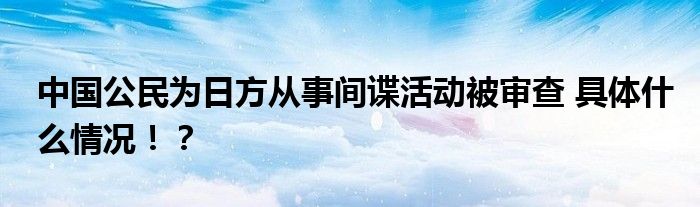 中国公民为日方从事间谍活动被审查 具体什么情况!?