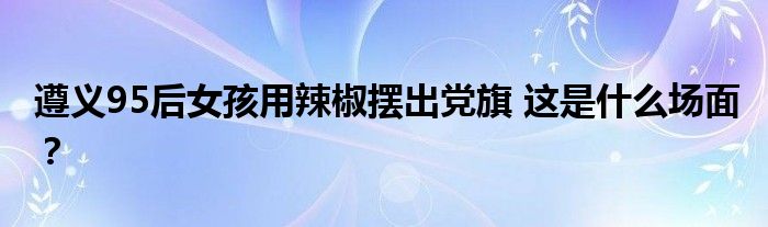 遵义95后女孩用辣椒摆出党旗 这是什么场面?
