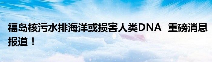 福岛核污水排海洋或损害人类DNA 重磅消息报道!