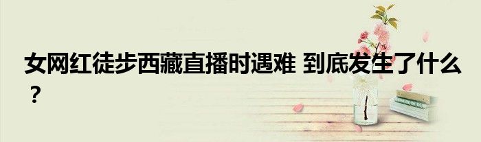 女网红徒步西藏直播时遇难 到底发生了什么?