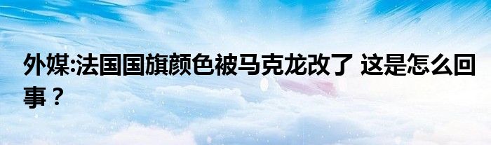 外媒:法国国旗颜色被马克龙改了 这是怎么回事?