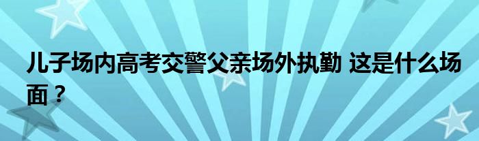 儿子场内高考交警父亲场外执勤 这是什么场面？