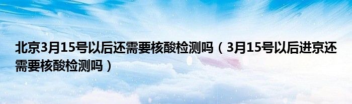 北京3月15号以后还需要核酸检测吗(3月15号以后进京还需要核酸检测吗)