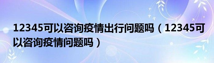 12345可以咨询疫情出行问题吗(12345可以咨询疫情问题吗)