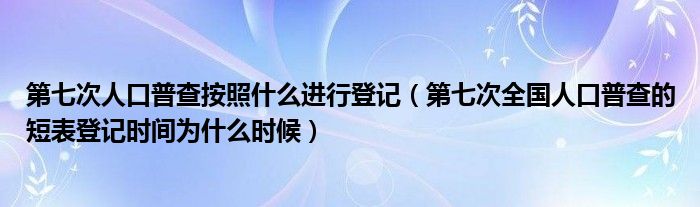 第七次人口普查按照什么进行登记(第七次全国人口普查的短表登记时间为什么时候)