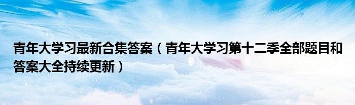 青年大学习最新合集答案(青年大学习第十二季全部题目和答案大全持续更新)