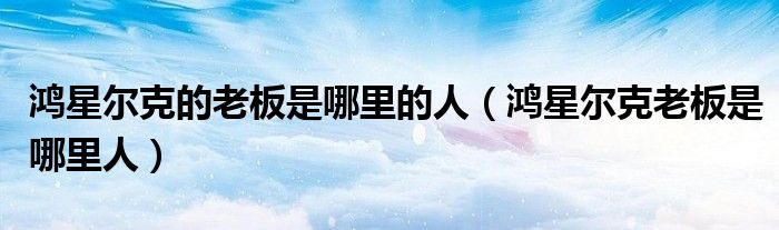 鸿星尔克的老板是哪里的人(鸿星尔克老板是哪里人)