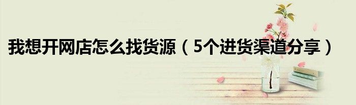 我想开网店怎么找货源(5个进货渠道分享)