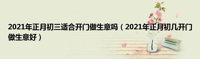 2021年正月初三适合开门做生意吗(2021年正月初几开门做生意好)