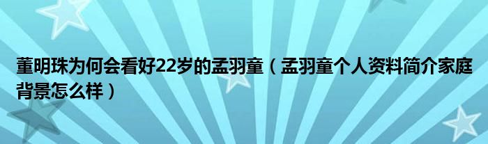 董明珠为何会看好22岁的孟羽童（孟羽童个人资料简介家庭背景怎么样）