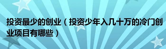 投资最少的创业(投资少年入几十万的冷门创业项目有哪些)