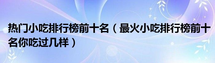 热门小吃排行榜前十名(最火小吃排行榜前十名你吃过几样)