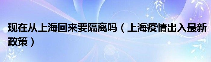 现在从上海回来要隔离吗(上海疫情出入最新政策)