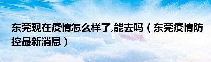 东莞现在疫情怎么样了,能去吗(东莞疫情防控最新消息)
